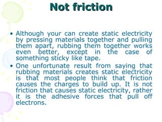 Not friction Although your can create static electricity by pressing materials together and pulling them apart, rubbing them together works even better, except in the case of something sticky like tape. One unfortunate result from saying that rubbing materials creates static electricity is that most people think that friction causes the charges to build up. It is not friction that causes static electricity, rather it is the adhesive forces that pull off electrons. 