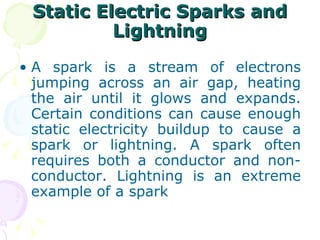 Static Electric Sparks and Lightning A spark is a stream of electrons jumping across an air gap, heating the air until it glows and expands. Certain conditions can cause enough static electricity buildup to cause a spark or lightning. A spark often requires both a conductor and non-conductor. Lightning is an extreme example of a spark  