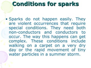 Conditions for sparks Sparks do not happen easily. They are violent occurrences that require special conditions. They need both non-conductors and conductors to occur. The way this happens can get complex. These conditions include walking on a carpet on a very dry day or the rapid movement of tiny water particles in a summer storm. 