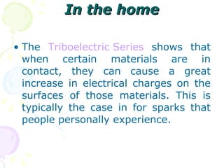 In the home The  Triboelectric  Series  shows that when certain materials are in contact, they can cause a great increase in electrical charges on the surfaces of those materials. This is typically the case in for sparks that people personally experience. 