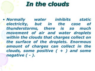In the clouds Normally water inhibits static electricity, but in the case of thunderstorms, there is so much movement of air and water droplets within the clouds that charges collect on the surface of the droplets. Enormous amount of charges can collect in the clouds, some positive ( + ) and some negative ( - ).   