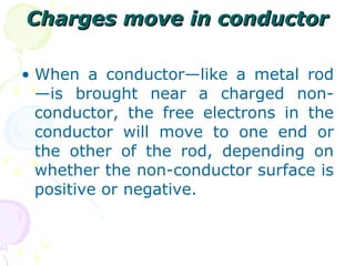 Charges move in conductor When a conductor—like a metal rod—is brought near a charged non-conductor, the free electrons in the conductor will move to one end or the other of the rod, depending on whether the non-conductor surface is positive or negative.  