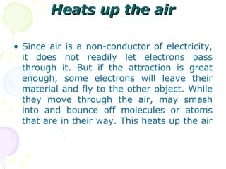 Heats up the air Since air is a non-conductor of electricity, it does not readily let electrons pass through it. But if the attraction is great enough, some electrons will leave their material and fly to the other object. While they move through the air, may smash into and bounce off molecules or atoms that are in their way. This heats up the air  