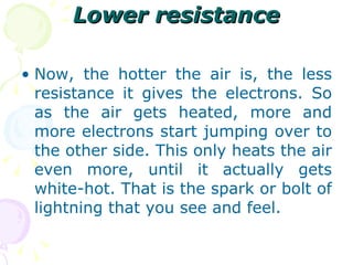 Lower resistance Now, the hotter the air is, the less resistance it gives the electrons. So as the air gets heated, more and more electrons start jumping over to the other side. This only heats the air even more, until it actually gets white-hot. That is the spark or bolt of lightning that you see and feel. 