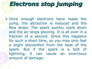Electrons stop jumping Once enough electrons have made the jump, the attraction is reduced and the flow stops. The spark quickly cools down and the air stops glowing. It is all over in a fraction of a second. Since this happens for such a short time, so you may only feel a slight discomfort from the heat of the spark. But if the spark is a bolt of lightning, it can cause an enormous amount of damage. 