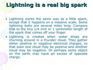 Lightning is a real big spark Lightning works the same way as a little spark, except that it happens on a massive scale. Some lightning bolts are several miles long. Compare that to the tiny 1/4 inch or 1 centimeter length of the spark that comes off your finger. Lightning is created when water drops are churning around in a thunder cloud. They gather either positive or negative electrical charges, so that soon one cloud may be positive and another cloud may be negative. Or perhaps some object on the earth may have an excess of opposite charge. 