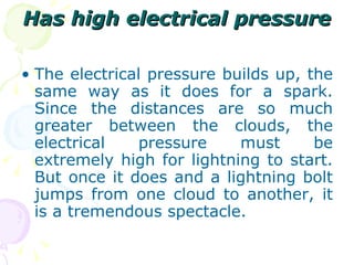 Has high electrical pressure The electrical pressure builds up, the same way as it does for a spark. Since the distances are so much greater between the clouds, the electrical pressure must be extremely high for lightning to start. But once it does and a lightning bolt jumps from one cloud to another, it is a tremendous spectacle. 
