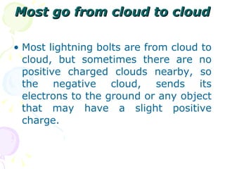 Most go from cloud to cloud Most lightning bolts are from cloud to cloud, but sometimes there are no positive charged clouds nearby, so the negative cloud, sends its electrons to the ground or any object that may have a slight positive charge. 
