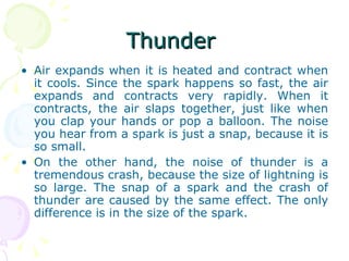 Thunder  Air expands when it is heated and contract when it cools. Since the spark happens so fast, the air expands and contracts very rapidly. When it contracts, the air slaps together, just like when you clap your hands or pop a balloon. The noise you hear from a spark is just a snap, because it is so small. On the other hand, the noise of thunder is a tremendous crash, because the size of lightning is so large. The snap of a spark and the crash of thunder are caused by the same effect. The only difference is in the size of the spark. 