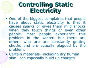 Controlling Static Electricity One of the biggest complaints that people have about static electricity is that it causes sparks or gives them mild shocks when they touch things or even other people. Most people experience this problem in the winter, but there are others who are are constantly getting shocks and are actually plagued by the problem. Certain materials--including dry human skin--can especially build up charges  