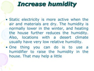 Increase humidity Static electricity is more active when the air and materials are dry. The humidity is normally lower in the winter, and heating the house further reduces the humidity. Also, locations with a desert climate usually have very low relative humidity. One thing you can do is to use a humidifier to raise the humidity in the house. That may help a little  