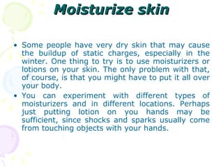 Moisturize skin Some people have very dry skin that may cause the buildup of static charges, especially in the winter. One thing to try is to use moisturizers or lotions on your skin. The only problem with that, of course, is that you might have to put it all over your body. You can experiment with different types of moisturizers and in different locations. Perhaps just putting lotion on you hands may be sufficient, since shocks and sparks usually come from touching objects with your hands. 