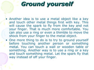 Ground yourself Another idea is to use a metal object like a key and touch other metal things first with key. This will cause the spark to fly from the key and not your finger. That is much more comfortable. You can also use a ring or even a thimble to move the shock from your finger to the metal object. One more thing to do is to try to ground yourself before touching another person or something metal. You can touch a wall or wooden table or something. Another way is to use a ring or a key and touch something metal. Let the spark fly that way instead of off your finger. 