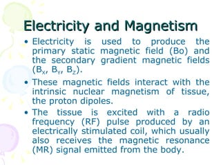 Electricity and Magnetism Electricity is used to produce the primary static magnetic field (Bo) and the secondary gradient magnetic fields (B X , B Y , B Z ). These magnetic fields interact with the intrinsic nuclear magnetism of tissue, the proton dipoles. The tissue is excited with a radio frequency (RF) pulse produced by an electrically stimulated coil, which usually also receives the magnetic resonance (MR) signal emitted from the body.  