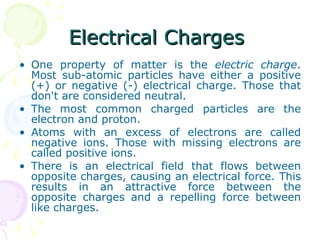 Electrical Charges  One property of matter is the  electric charge . Most sub-atomic particles have either a positive (+) or negative (-) electrical charge. Those that don't are considered neutral. The most common charged particles are the electron and proton. Atoms with an excess of electrons are called negative ions. Those with missing electrons are called positive ions. There is an electrical field that flows between opposite charges, causing an electrical force. This results in an attractive force between the opposite charges and a repelling force between like charges. 
