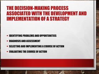 THE DECISION-MAKING PROCESS
ASSOCIATED WITH THE DEVELOPMENT AND
IMPLEMENTATION OF A STRATEGY
• IDENTIFYING PROBLEMS AND OPPORTUNITIES
• DIAGNOSIS AND ASSESSMENT
• SELECTING AND IMPLEMENTING A COURSE OF ACTION
• EVALUATING THE COURSE OF ACTION
 