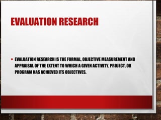 EVALUATION RESEARCH
• EVALUATION RESEARCH IS THE FORMAL, OBJECTIVE MEASUREMENT AND
APPRAISAL OF THE EXTENT TO WHICH A GIVEN ACTIVITY, PROJECT, OR
PROGRAM HAS ACHIEVED ITS OBJECTIVES.
 
