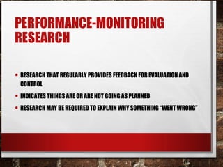 PERFORMANCE-MONITORING
RESEARCH
• RESEARCH THAT REGULARLY PROVIDES FEEDBACK FOR EVALUATION AND
CONTROL
• INDICATES THINGS ARE OR ARE NOT GOING AS PLANNED
• RESEARCH MAY BE REQUIRED TO EXPLAIN WHY SOMETHING “WENT WRONG”
 