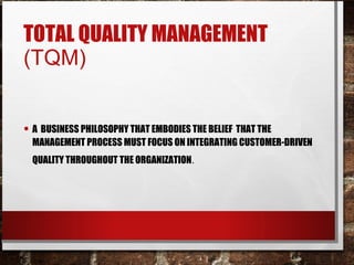 TOTAL QUALITY MANAGEMENT
(TQM)
• A BUSINESS PHILOSOPHY THAT EMBODIES THE BELIEF THAT THE
MANAGEMENT PROCESS MUST FOCUS ON INTEGRATING CUSTOMER-DRIVEN
QUALITY THROUGHOUT THE ORGANIZATION.
 
