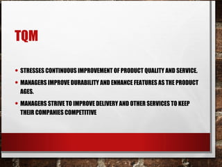 TQM
• STRESSES CONTINUOUS IMPROVEMENT OF PRODUCT QUALITY AND SERVICE.
• MANAGERS IMPROVE DURABILITY AND ENHANCE FEATURES AS THE PRODUCT
AGES.
• MANAGERS STRIVE TO IMPROVE DELIVERY AND OTHER SERVICES TO KEEP
THEIR COMPANIES COMPETITIVE
 