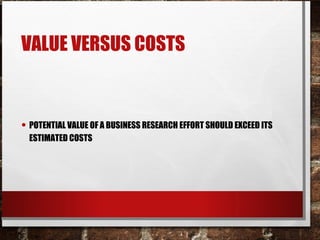 VALUE VERSUS COSTS
• POTENTIAL VALUE OF A BUSINESS RESEARCH EFFORT SHOULD EXCEED ITS
ESTIMATED COSTS
 