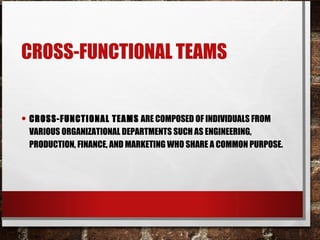 CROSS-FUNCTIONAL TEAMS
• CROSS-FUNCTIONAL TEAMS ARE COMPOSED OF INDIVIDUALS FROM
VARIOUS ORGANIZATIONAL DEPARTMENTS SUCH AS ENGINEERING,
PRODUCTION, FINANCE, AND MARKETING WHO SHARE A COMMON PURPOSE.
 