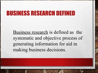 Business research is defined as the
systematic and objective process of
generating information for aid in
making business decisions.
BUSINESS RESEARCH DEFINED
 