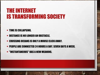 THE INTERNET
IS TRANSFORMING SOCIETY
• TIME IS COLLAPSING.
• DISTANCE IS NO LONGER AN OBSTACLE.
• CROSSING OCEANS IS ONLY A MOUSE CLICK AWAY.
• PEOPLE ARE CONNECTED 24 HOURS A DAY, SEVEN DAYS A WEEK.
• "INSTANTANEOUS" HAS A NEW MEANING.
 