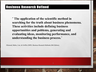 Business Research Defined
¨ The application of the scientific method in
searching for the truth about business phenomena.
These activities include defining business
opportunities and poblems, generating and
evaluating ideas, monitoring performance, and
understanding the business process.¨
Zikmund, Babin, Carr, & Griffin (2009). Business Research Methods (8th Edition).
4
 