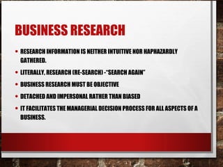 BUSINESS RESEARCH
• RESEARCH INFORMATION IS NEITHER INTUITIVE NOR HAPHAZARDLY
GATHERED.
• LITERALLY, RESEARCH (RE-SEARCH) -“SEARCH AGAIN”
• BUSINESS RESEARCH MUST BE OBJECTIVE
• DETACHED AND IMPERSONAL RATHER THAN BIASED
• IT FACILITATES THE MANAGERIAL DECISION PROCESS FOR ALL ASPECTS OF A
BUSINESS.
 