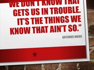 WE DON’T KNOW THAT
GETS US IN TROUBLE.
IT’S THE THINGS WE
KNOW THAT AIN’T SO.”
ARTEMUS WARD
 