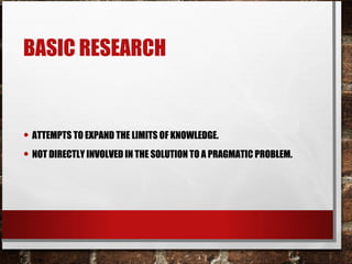 BASIC RESEARCH
• ATTEMPTS TO EXPAND THE LIMITS OF KNOWLEDGE.
• NOT DIRECTLY INVOLVED IN THE SOLUTION TO A PRAGMATIC PROBLEM.
 