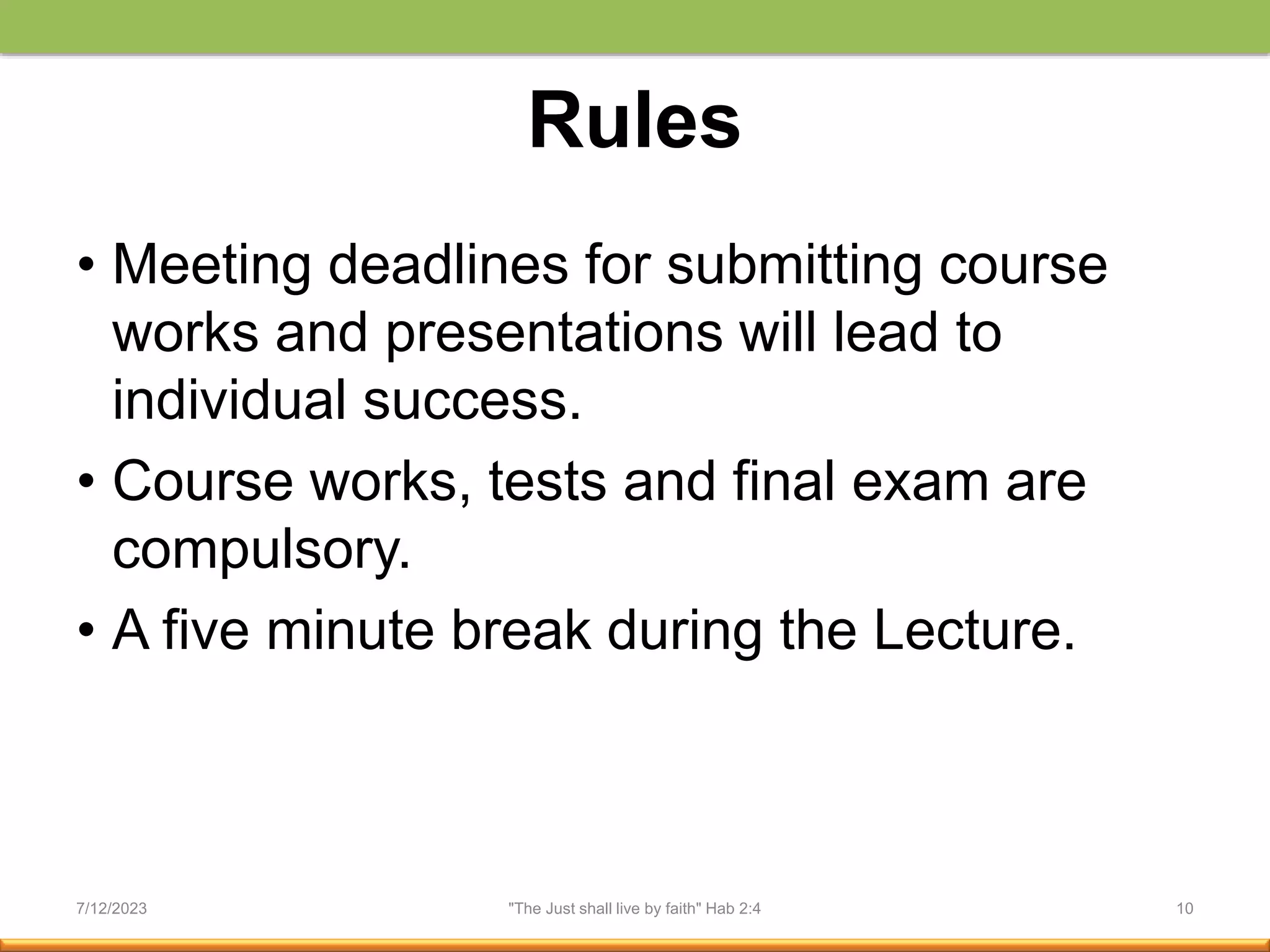 Rules
• Meeting deadlines for submitting course
works and presentations will lead to
individual success.
• Course works, tests and final exam are
compulsory.
• A five minute break during the Lecture.
7/12/2023 "The Just shall live by faith" Hab 2:4 10
 