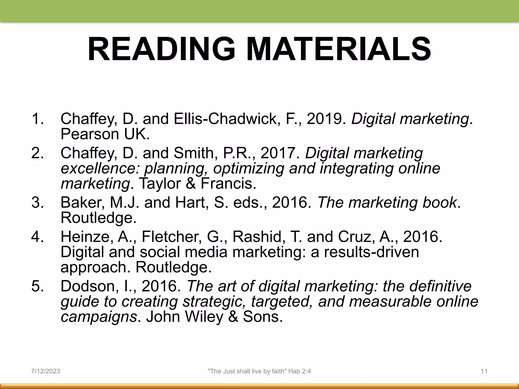 READING MATERIALS
1. Chaffey, D. and Ellis-Chadwick, F., 2019. Digital marketing.
Pearson UK.
2. Chaffey, D. and Smith, P.R., 2017. Digital marketing
excellence: planning, optimizing and integrating online
marketing. Taylor & Francis.
3. Baker, M.J. and Hart, S. eds., 2016. The marketing book.
Routledge.
4. Heinze, A., Fletcher, G., Rashid, T. and Cruz, A., 2016.
Digital and social media marketing: a results-driven
approach. Routledge.
5. Dodson, I., 2016. The art of digital marketing: the definitive
guide to creating strategic, targeted, and measurable online
campaigns. John Wiley & Sons.
7/12/2023 "The Just shall live by faith" Hab 2:4 11
 