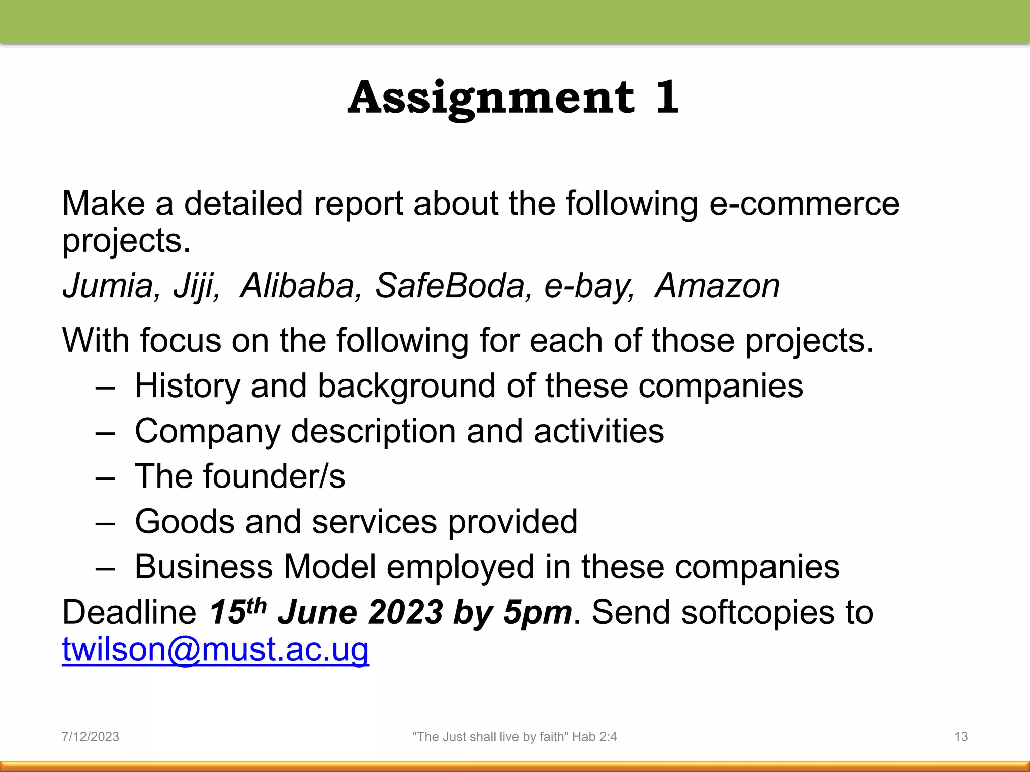 Assignment 1
Make a detailed report about the following e-commerce
projects.
Jumia, Jiji, Alibaba, SafeBoda, e-bay, Amazon
With focus on the following for each of those projects.
– History and background of these companies
– Company description and activities
– The founder/s
– Goods and services provided
– Business Model employed in these companies
Deadline 15th June 2023 by 5pm. Send softcopies to
twilson@must.ac.ug
7/12/2023 "The Just shall live by faith" Hab 2:4 13
 