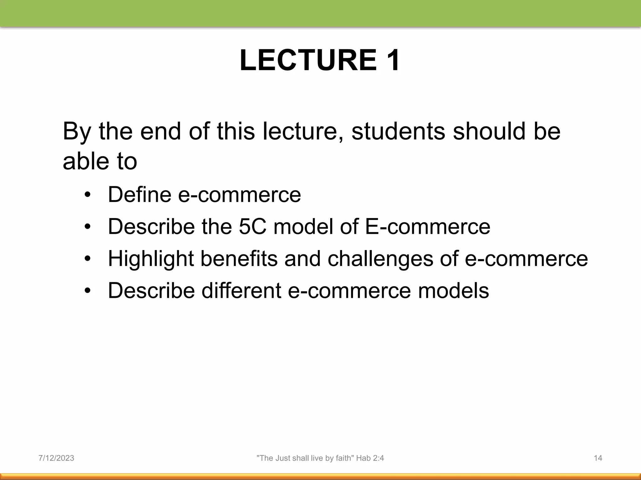 LECTURE 1
By the end of this lecture, students should be
able to
• Define e-commerce
• Describe the 5C model of E-commerce
• Highlight benefits and challenges of e-commerce
• Describe different e-commerce models
7/12/2023 "The Just shall live by faith" Hab 2:4 14
 