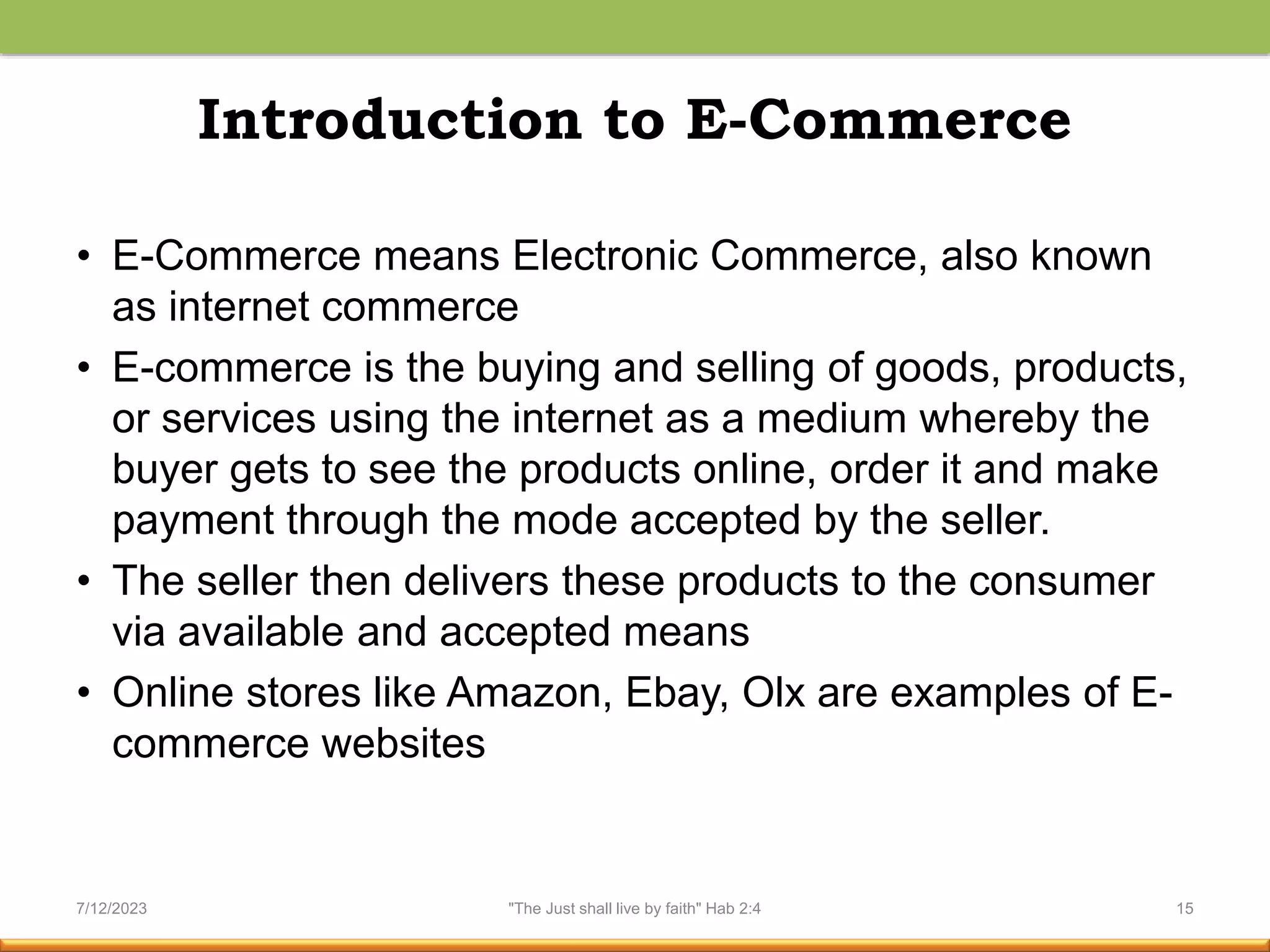 Introduction to E-Commerce
• E-Commerce means Electronic Commerce, also known
as internet commerce
• E-commerce is the buying and selling of goods, products,
or services using the internet as a medium whereby the
buyer gets to see the products online, order it and make
payment through the mode accepted by the seller.
• The seller then delivers these products to the consumer
via available and accepted means
• Online stores like Amazon, Ebay, Olx are examples of E-
commerce websites
7/12/2023 "The Just shall live by faith" Hab 2:4 15
 