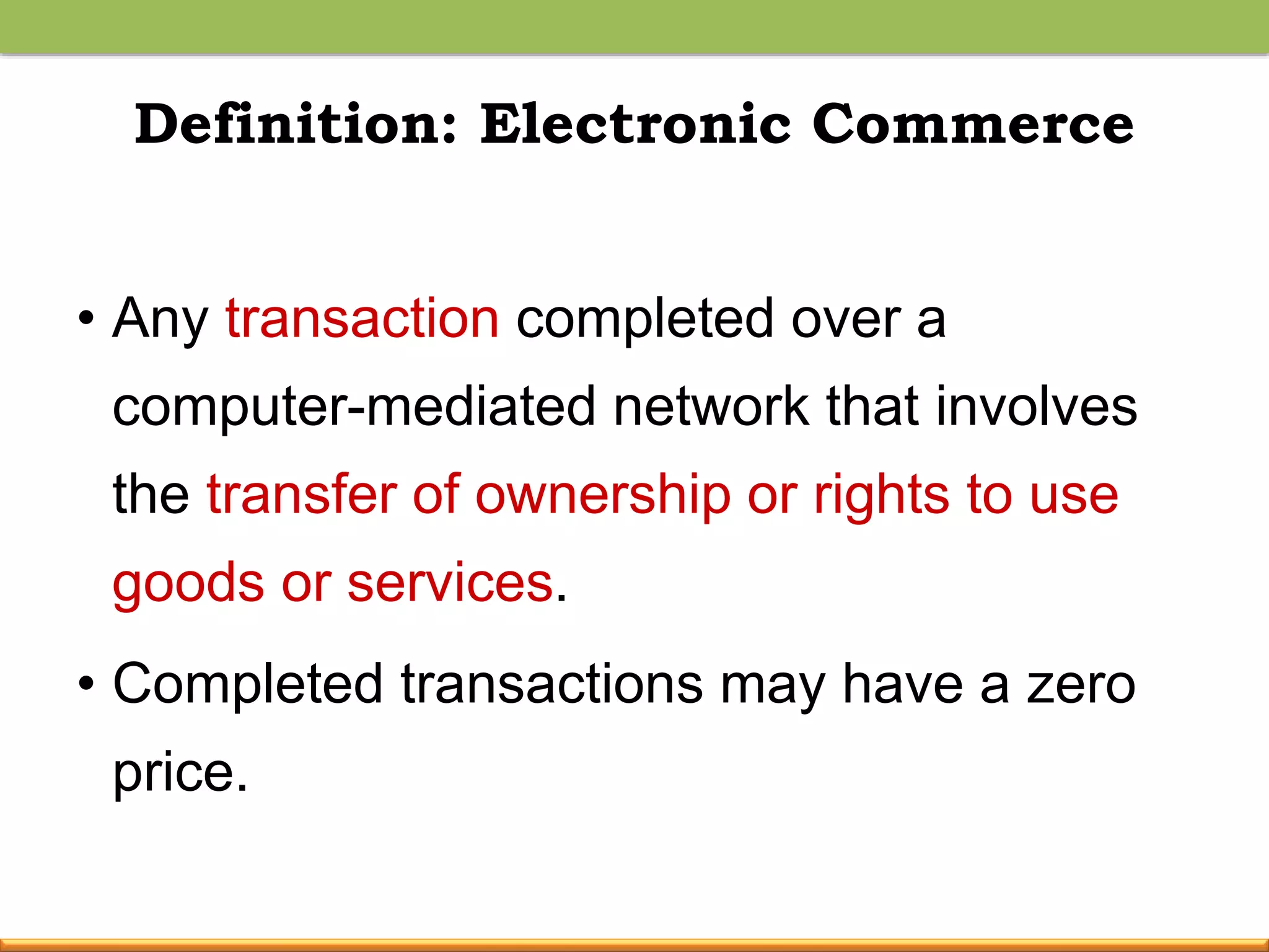 Definition: Electronic Commerce
• Any transaction completed over a
computer-mediated network that involves
the transfer of ownership or rights to use
goods or services.
• Completed transactions may have a zero
price.
 