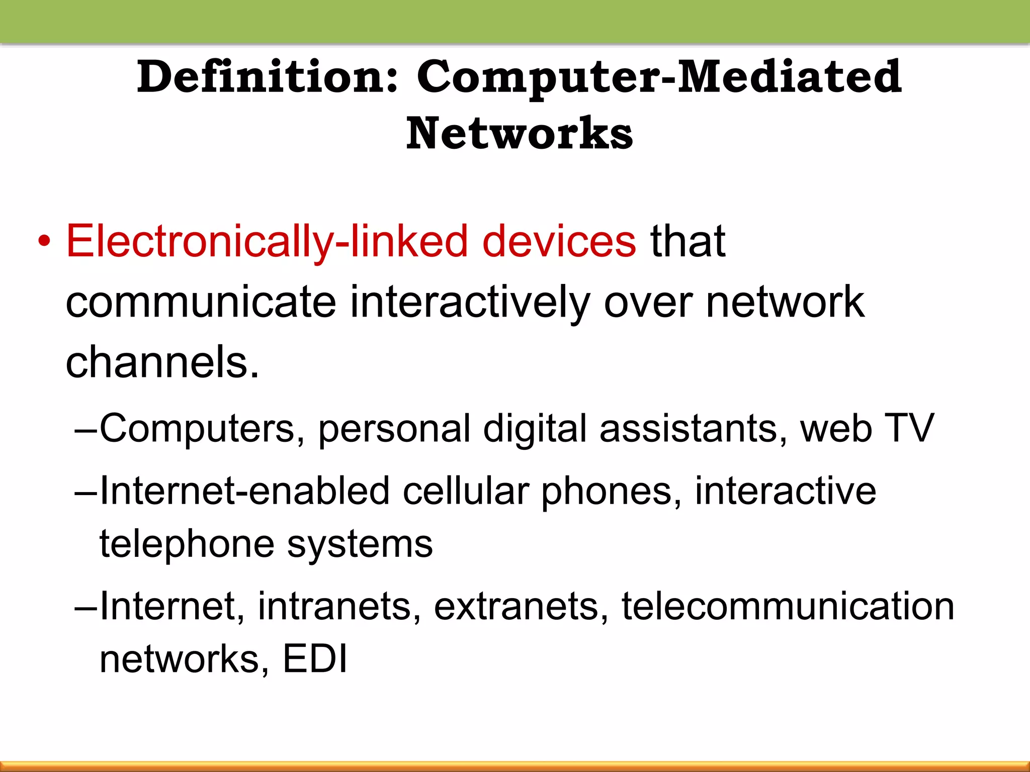 Definition: Computer-Mediated
Networks
• Electronically-linked devices that
communicate interactively over network
channels.
–Computers, personal digital assistants, web TV
–Internet-enabled cellular phones, interactive
telephone systems
–Internet, intranets, extranets, telecommunication
networks, EDI
 