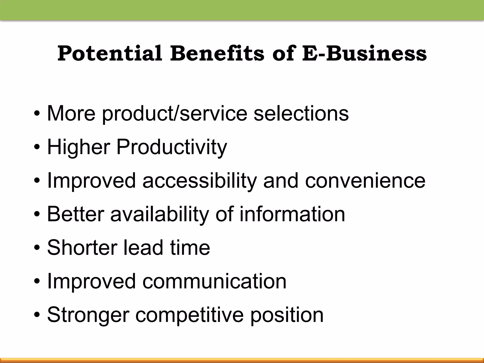 Potential Benefits of E-Business
• More product/service selections
• Higher Productivity
• Improved accessibility and convenience
• Better availability of information
• Shorter lead time
• Improved communication
• Stronger competitive position
 