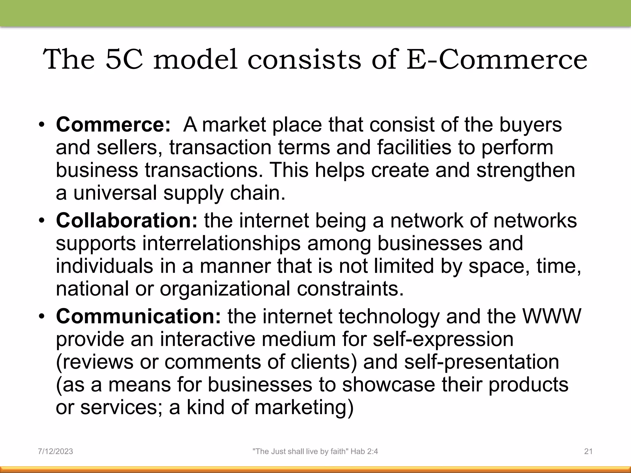 The 5C model consists of E-Commerce
• Commerce: A market place that consist of the buyers
and sellers, transaction terms and facilities to perform
business transactions. This helps create and strengthen
a universal supply chain.
• Collaboration: the internet being a network of networks
supports interrelationships among businesses and
individuals in a manner that is not limited by space, time,
national or organizational constraints.
• Communication: the internet technology and the WWW
provide an interactive medium for self-expression
(reviews or comments of clients) and self-presentation
(as a means for businesses to showcase their products
or services; a kind of marketing)
7/12/2023 "The Just shall live by faith" Hab 2:4 21
 
