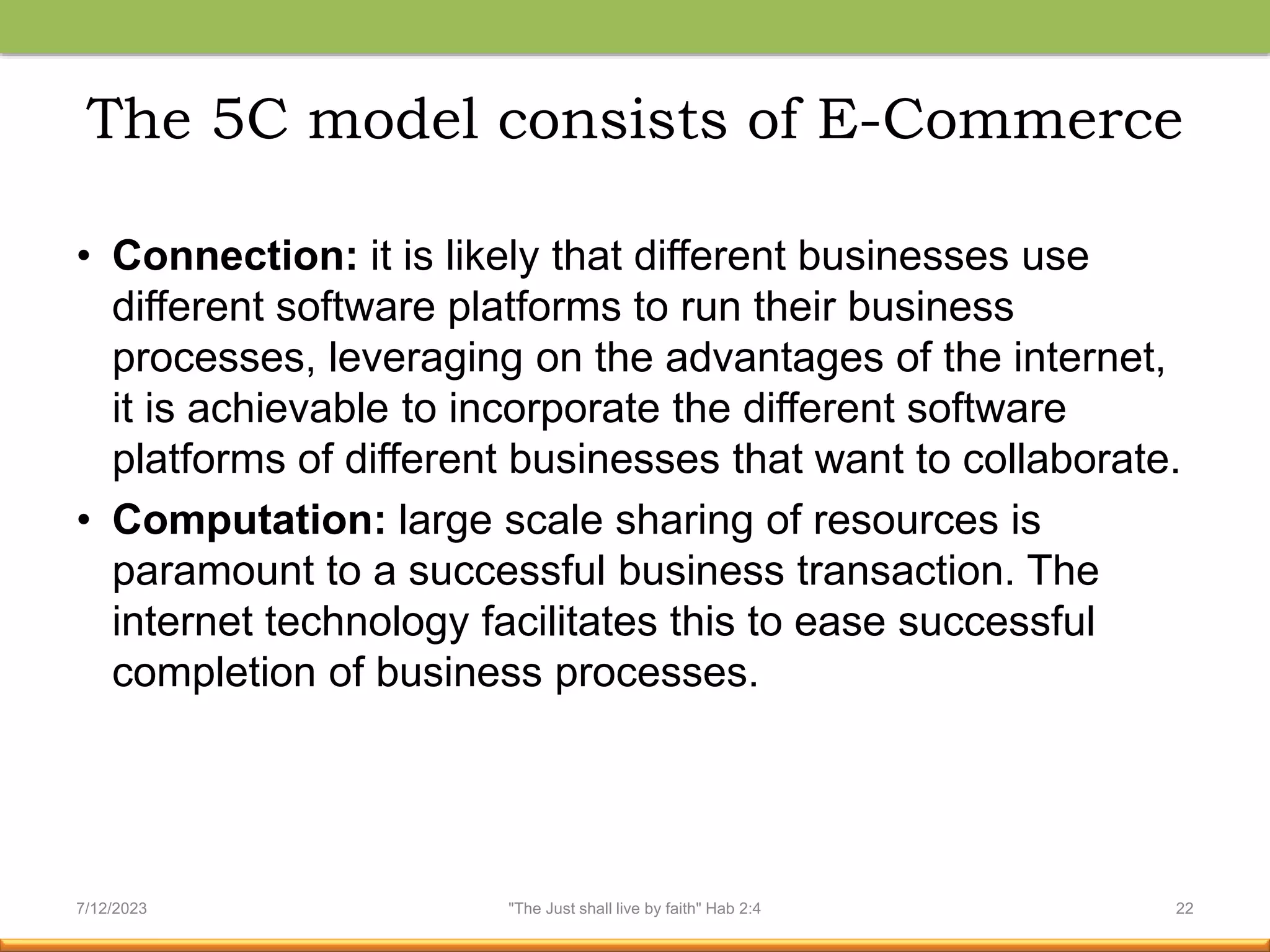 The 5C model consists of E-Commerce
• Connection: it is likely that different businesses use
different software platforms to run their business
processes, leveraging on the advantages of the internet,
it is achievable to incorporate the different software
platforms of different businesses that want to collaborate.
• Computation: large scale sharing of resources is
paramount to a successful business transaction. The
internet technology facilitates this to ease successful
completion of business processes.
7/12/2023 "The Just shall live by faith" Hab 2:4 22
 
