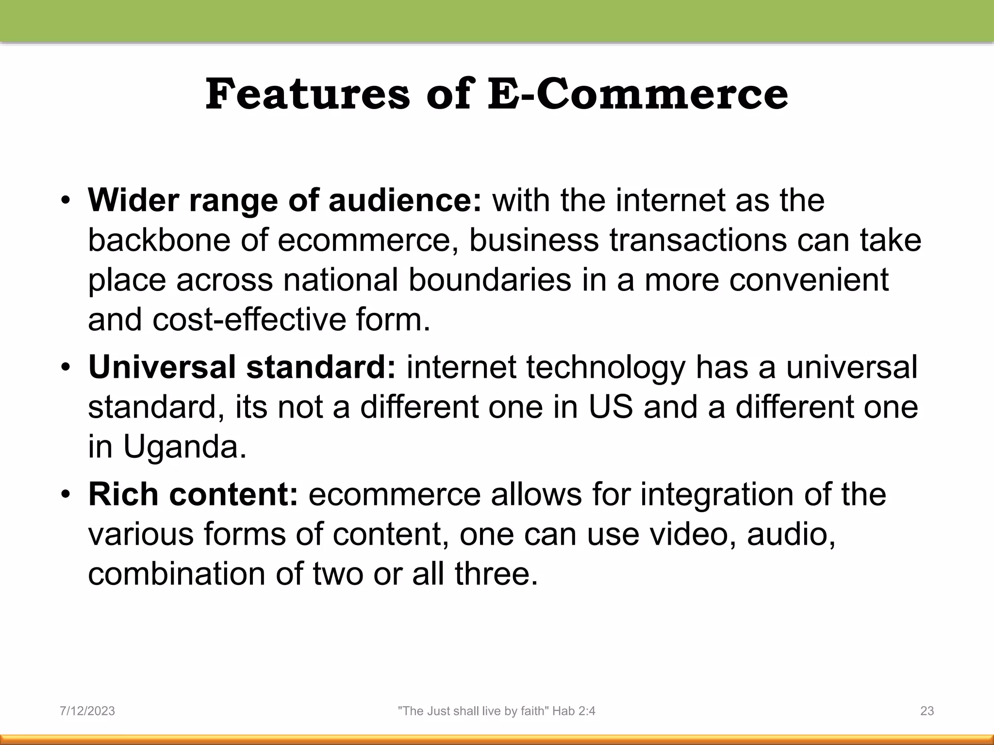 Features of E-Commerce
• Wider range of audience: with the internet as the
backbone of ecommerce, business transactions can take
place across national boundaries in a more convenient
and cost-effective form.
• Universal standard: internet technology has a universal
standard, its not a different one in US and a different one
in Uganda.
• Rich content: ecommerce allows for integration of the
various forms of content, one can use video, audio,
combination of two or all three.
7/12/2023 "The Just shall live by faith" Hab 2:4 23
 