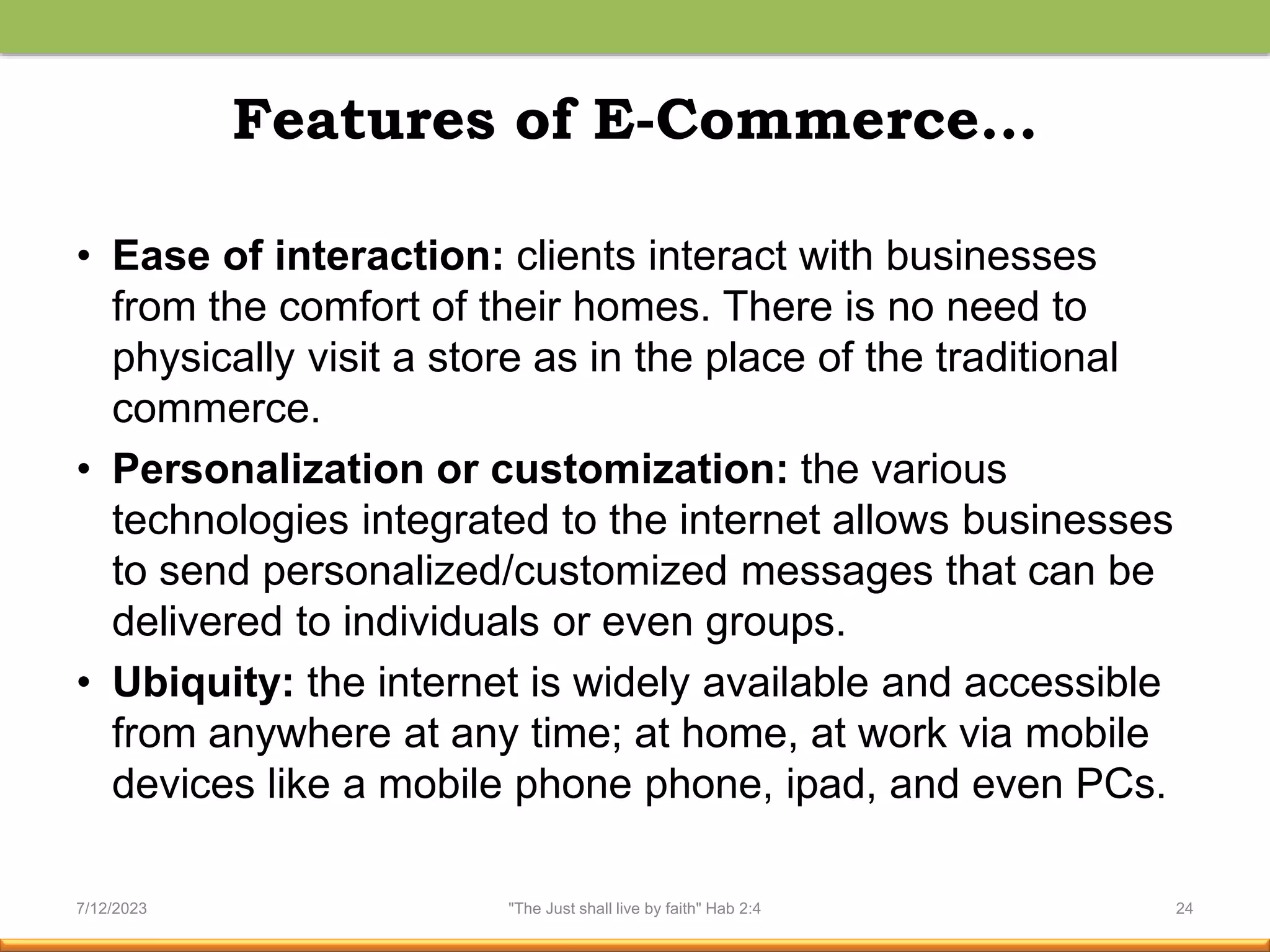 Features of E-Commerce…
• Ease of interaction: clients interact with businesses
from the comfort of their homes. There is no need to
physically visit a store as in the place of the traditional
commerce.
• Personalization or customization: the various
technologies integrated to the internet allows businesses
to send personalized/customized messages that can be
delivered to individuals or even groups.
• Ubiquity: the internet is widely available and accessible
from anywhere at any time; at home, at work via mobile
devices like a mobile phone phone, ipad, and even PCs.
7/12/2023 "The Just shall live by faith" Hab 2:4 24
 