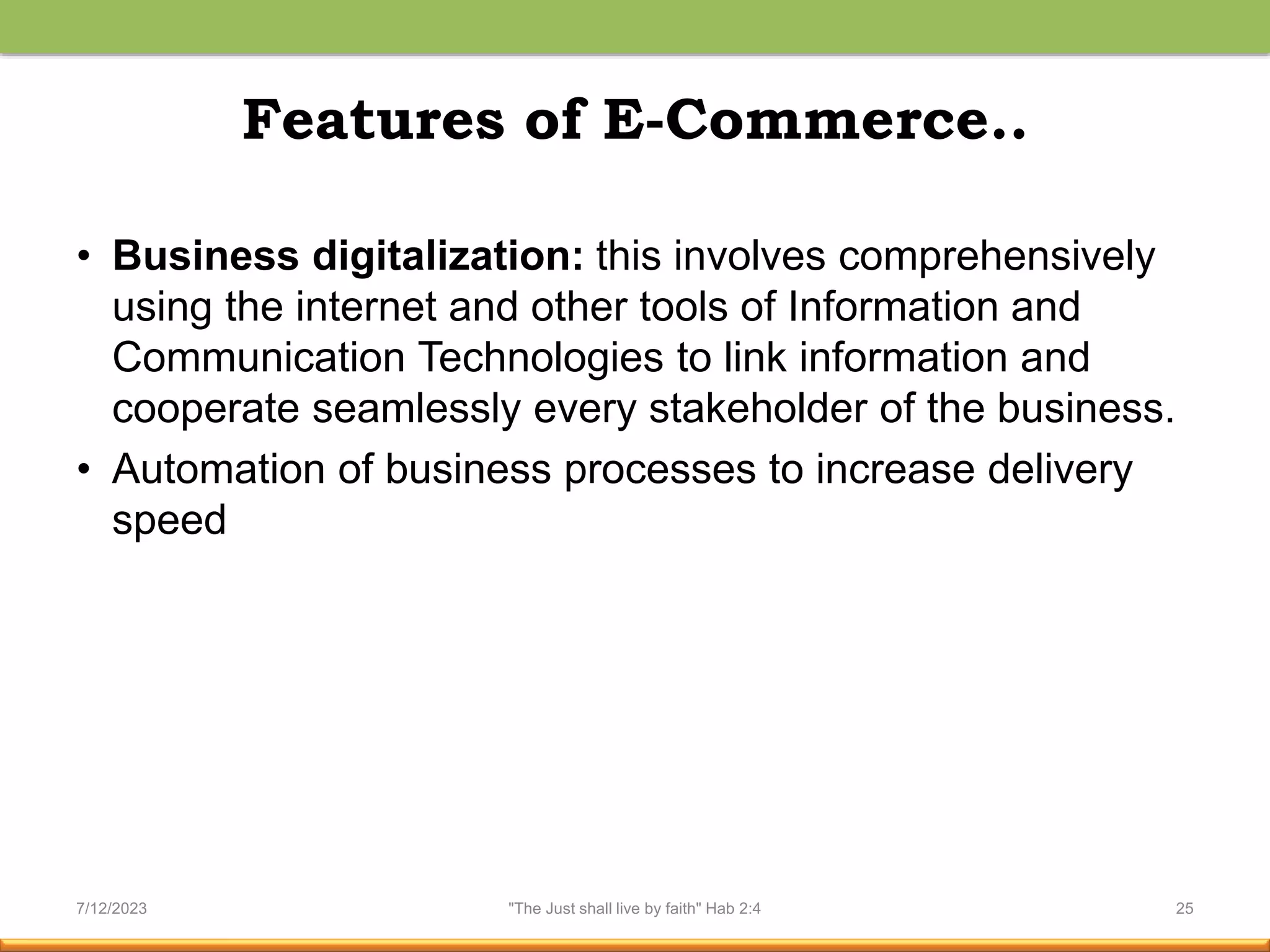 Features of E-Commerce..
• Business digitalization: this involves comprehensively
using the internet and other tools of Information and
Communication Technologies to link information and
cooperate seamlessly every stakeholder of the business.
• Automation of business processes to increase delivery
speed
7/12/2023 "The Just shall live by faith" Hab 2:4 25
 