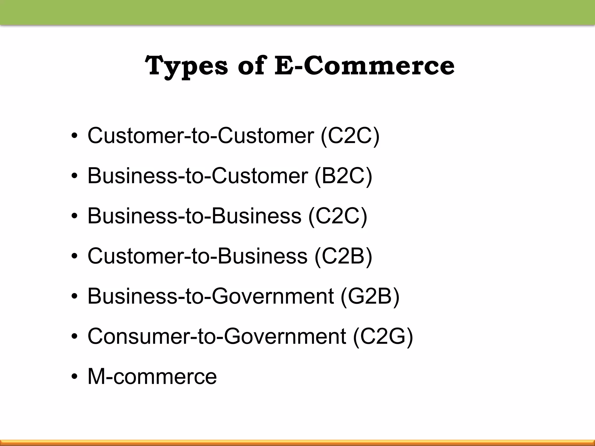 Types of E-Commerce
• Customer-to-Customer (C2C)
• Business-to-Customer (B2C)
• Business-to-Business (C2C)
• Customer-to-Business (C2B)
• Business-to-Government (G2B)
• Consumer-to-Government (C2G)
• M-commerce
 