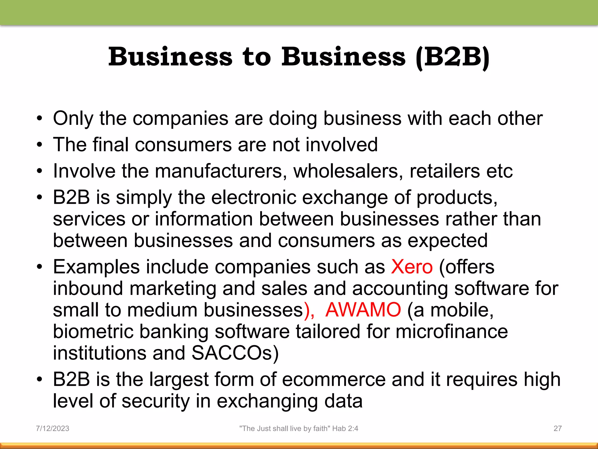 Business to Business (B2B)
• Only the companies are doing business with each other
• The final consumers are not involved
• Involve the manufacturers, wholesalers, retailers etc
• B2B is simply the electronic exchange of products,
services or information between businesses rather than
between businesses and consumers as expected
• Examples include companies such as Xero (offers
inbound marketing and sales and accounting software for
small to medium businesses), AWAMO (a mobile,
biometric banking software tailored for microfinance
institutions and SACCOs)
• B2B is the largest form of ecommerce and it requires high
level of security in exchanging data
7/12/2023 "The Just shall live by faith" Hab 2:4 27
 