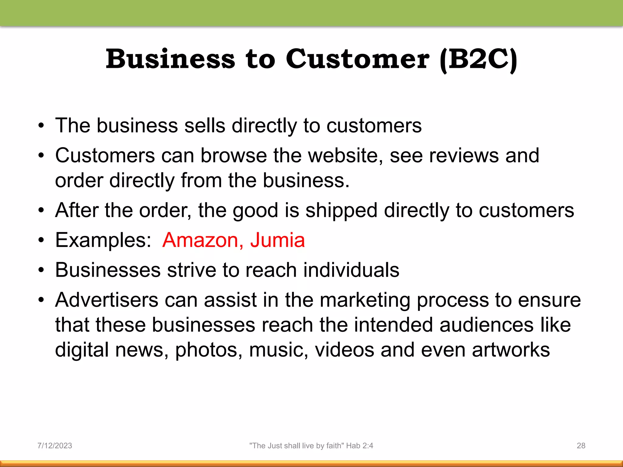 Business to Customer (B2C)
• The business sells directly to customers
• Customers can browse the website, see reviews and
order directly from the business.
• After the order, the good is shipped directly to customers
• Examples: Amazon, Jumia
• Businesses strive to reach individuals
• Advertisers can assist in the marketing process to ensure
that these businesses reach the intended audiences like
digital news, photos, music, videos and even artworks
7/12/2023 "The Just shall live by faith" Hab 2:4 28
 