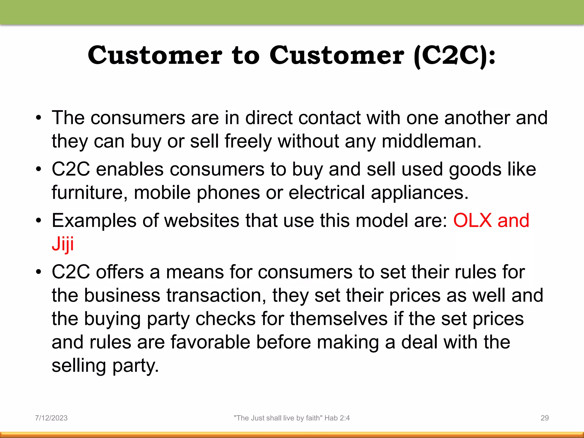 Customer to Customer (C2C):
• The consumers are in direct contact with one another and
they can buy or sell freely without any middleman.
• C2C enables consumers to buy and sell used goods like
furniture, mobile phones or electrical appliances.
• Examples of websites that use this model are: OLX and
Jiji
• C2C offers a means for consumers to set their rules for
the business transaction, they set their prices as well and
the buying party checks for themselves if the set prices
and rules are favorable before making a deal with the
selling party.
7/12/2023 "The Just shall live by faith" Hab 2:4 29
 