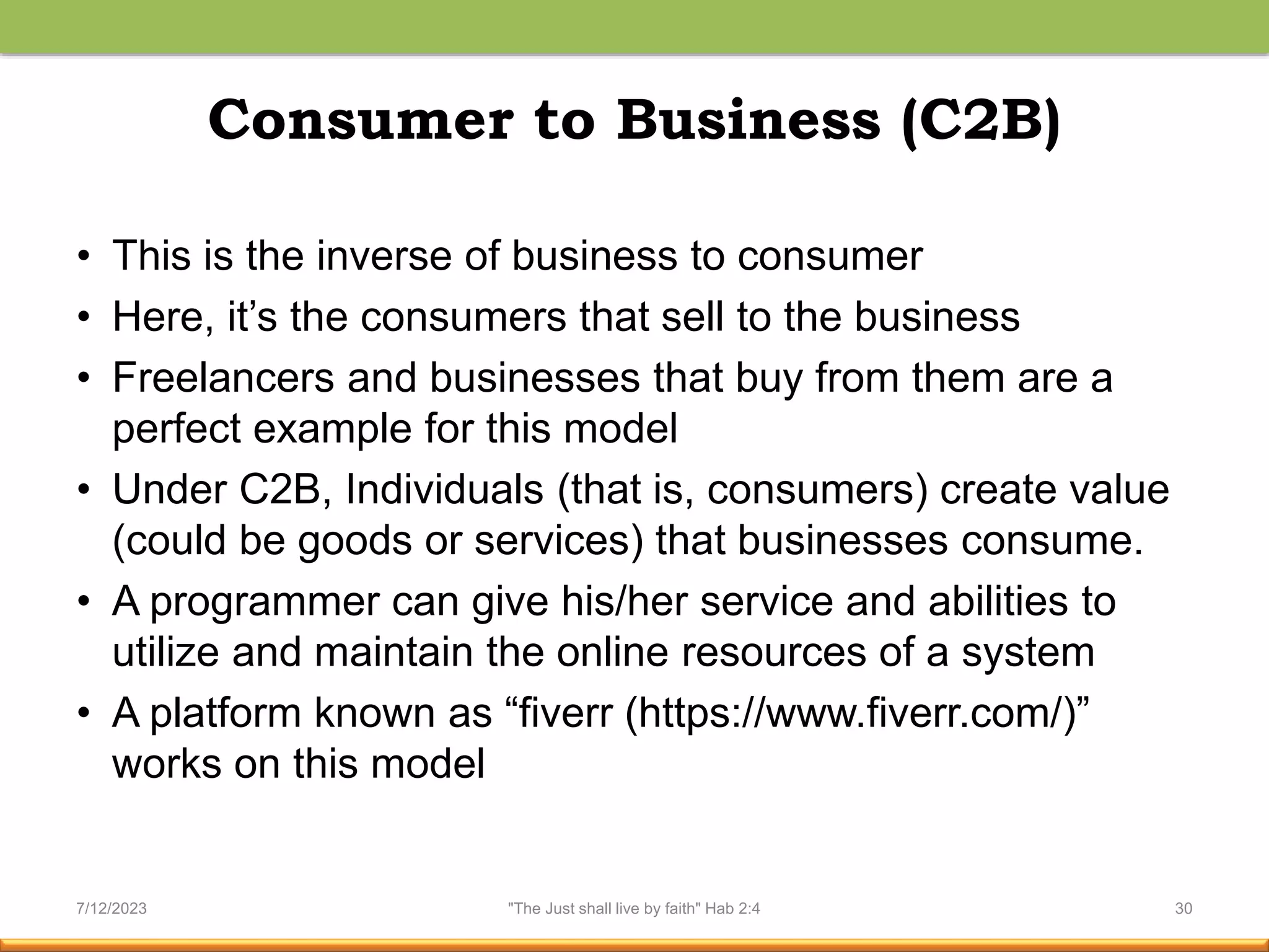 Consumer to Business (C2B)
• This is the inverse of business to consumer
• Here, it’s the consumers that sell to the business
• Freelancers and businesses that buy from them are a
perfect example for this model
• Under C2B, Individuals (that is, consumers) create value
(could be goods or services) that businesses consume.
• A programmer can give his/her service and abilities to
utilize and maintain the online resources of a system
• A platform known as “fiverr (https://www.fiverr.com/)”
works on this model
7/12/2023 "The Just shall live by faith" Hab 2:4 30
 